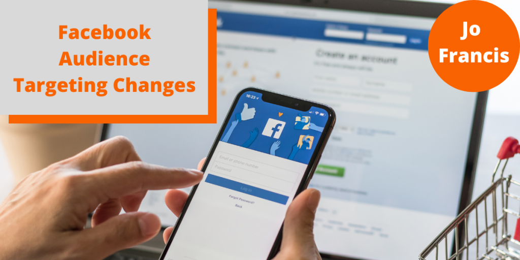 An image of a hand holding a mobile phone showing the facebook log in page with a laptop behind it also showing the Facebook log in page. On the left side of the image there is an orange rectangle with a grey rectangle layered over the top with orange text reading ‘Facebook Audience Targeting Changes’ and on the right side of the image there is an orange circle with white text reading ‘Jo Francis’